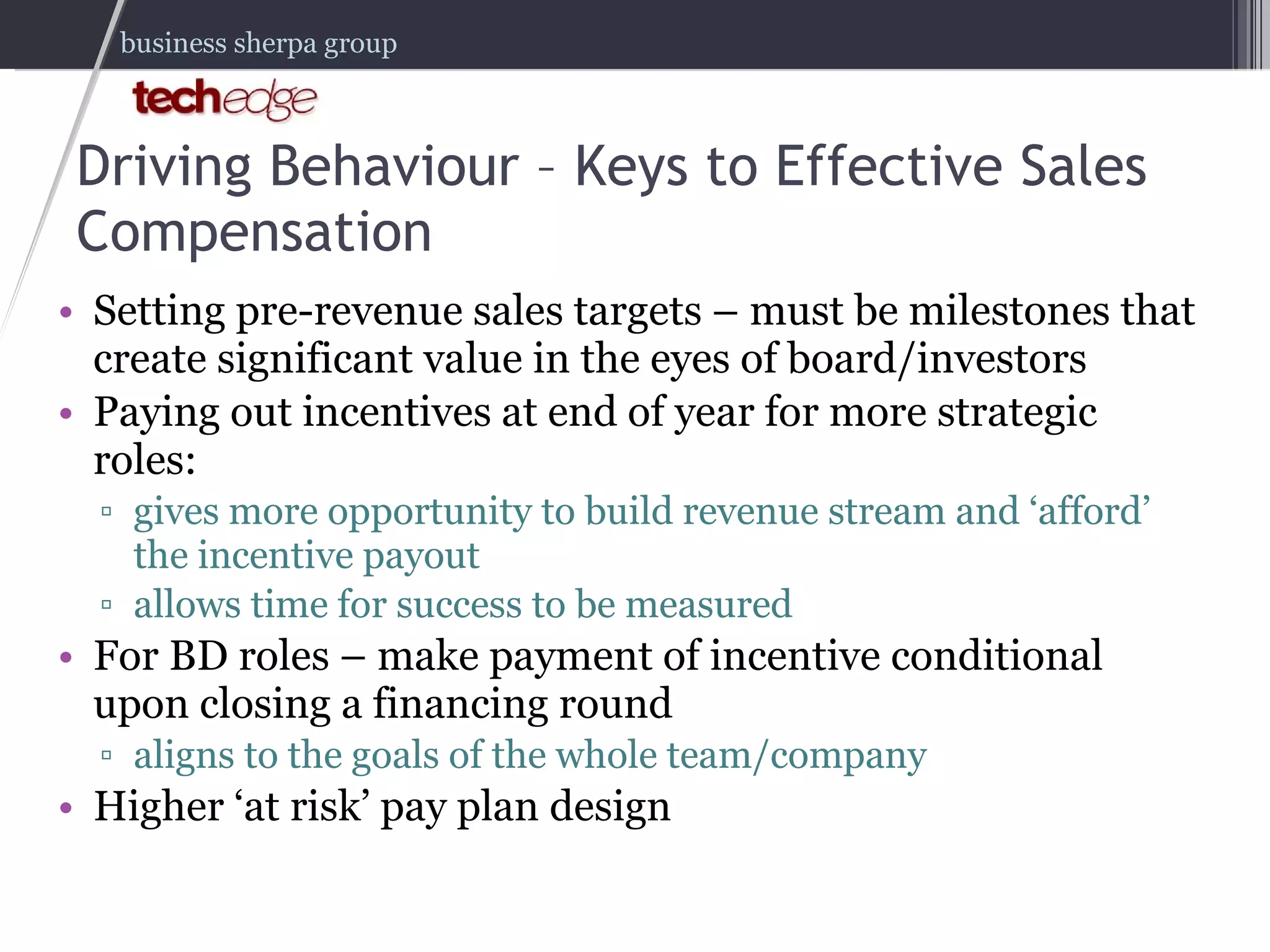 Driving Behaviour – Keys to Effective Sales Compensation Setting pre-revenue sales targets – must be milestones that create significant value in the eyes of board/investors Paying out incentives at end of year for more strategic roles:  gives more opportunity to build revenue stream and ‘afford’ the incentive payout allows time for success to be measured  For BD roles – make payment of incentive conditional upon closing a financing round  aligns to the goals of the whole team/company Higher ‘at risk’ pay plan design 