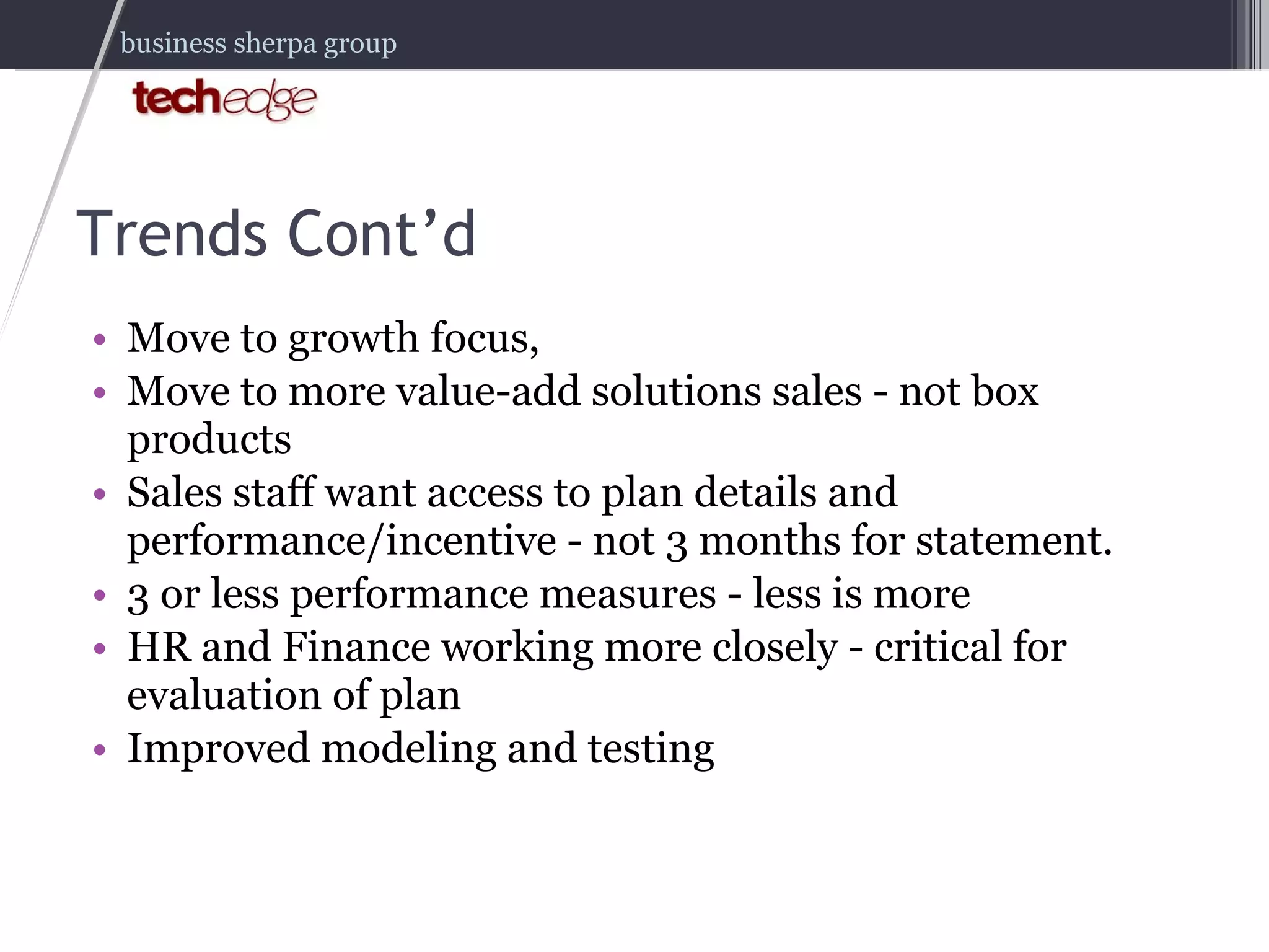 Trends Cont’d Move to growth focus,  Move to more value-add solutions sales - not box products Sales staff want access to plan details and performance/incentive - not 3 months for statement. 3 or less performance measures - less is more HR and Finance working more closely - critical for evaluation of plan Improved modeling and testing 