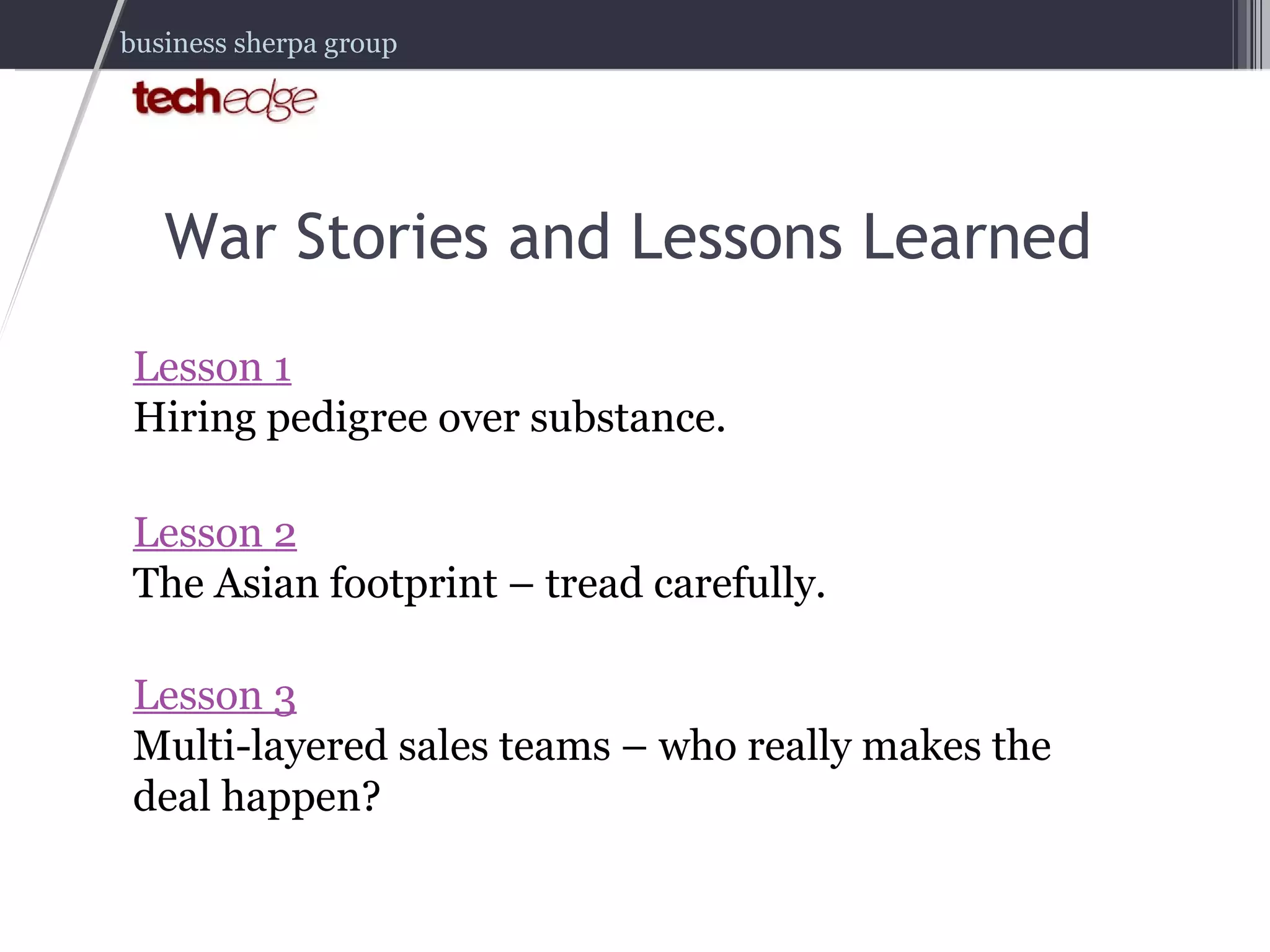 War Stories and Lessons Learned Lesson 1 Hiring pedigree over substance. Lesson 2 The Asian footprint – tread carefully. Lesson 3 Multi-layered sales teams – who really makes the deal happen? 