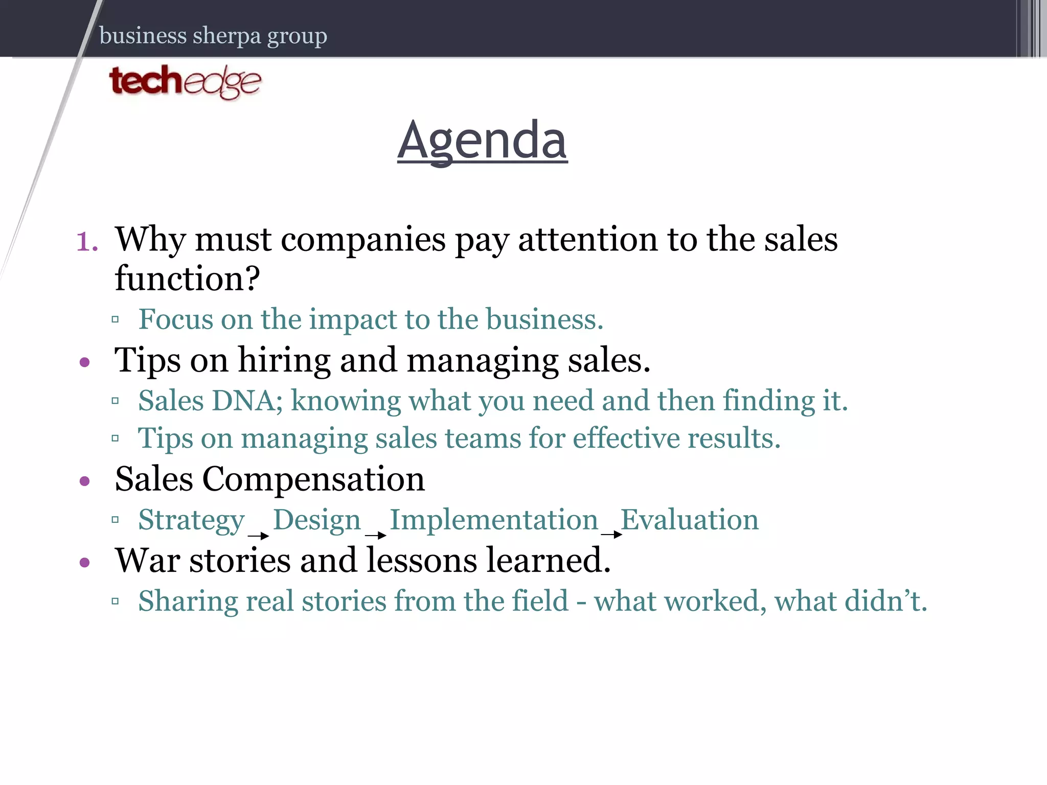 Agenda Why must companies pay attention to the sales function? Focus on the impact to the business. Tips on hiring and managing sales. Sales DNA; knowing what you need and then finding it. Tips on managing sales teams for effective results. Sales Compensation Strategy  Design  Implementation  Evaluation War stories and lessons learned. Sharing real stories from the field - what worked, what didn’t. 