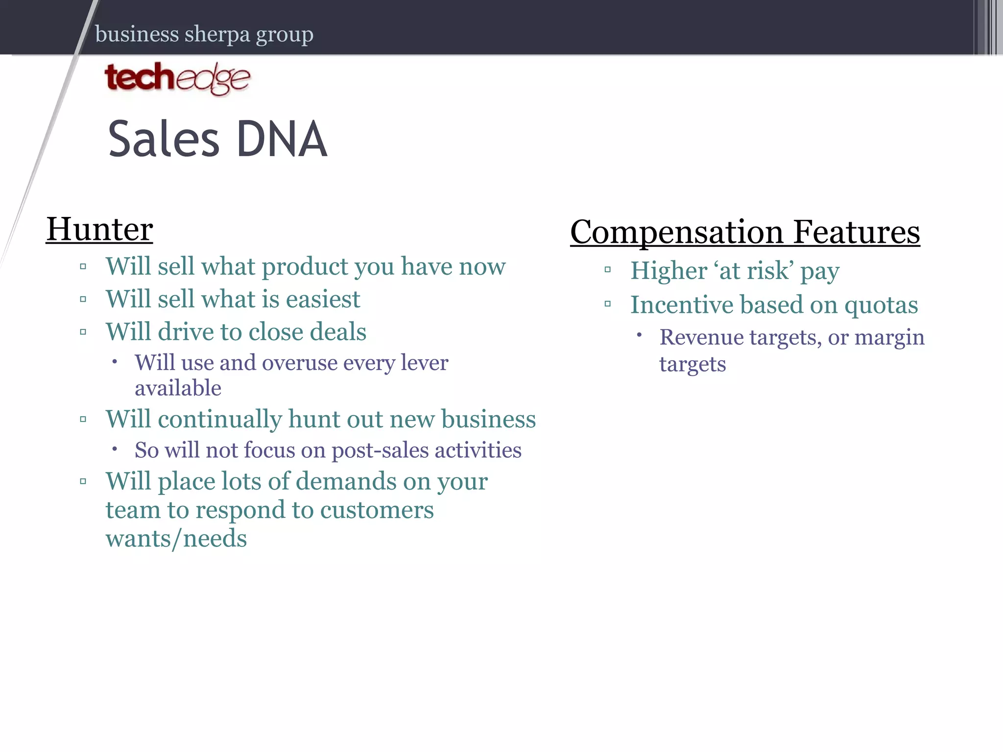 Sales DNA Hunter Will sell what product you have now Will sell what is easiest Will drive to close deals Will use and overuse every lever available Will continually hunt out new business So will not focus on post-sales activities Will place lots of demands on your team to respond to customers wants/needs Compensation Features Higher ‘at risk’ pay Incentive based on quotas Revenue targets, or margin targets 