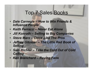 Top 7 Sales Books
•  Dale Carnegie – How to Win Friends &
   Influence People
•  Keith Ferrazzi – Never Eat Alone
•  Jill Konrath – Selling to Big Companies
•  Steve Marx – Close Like The Pros
•  Jeffrey Gitomer – The Little Red Book of
   Selling
•  Sam Richter – Take the Cold Out of Cold
   Calling
•  Ken Blanchard – Raving Fans
 