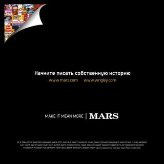 Начните писать собственную историю
                                      www.mars.com                              www.wrigley.com




5®, ALTERRA COFFEE ROASTERS®, AQUARIAN®, BANFIELD PET HOSPITAL®, BOUNTY®, BUCKEYE®, CESAR®, CIRKU®, COCOVIA®, DOUBLEMINT®, DOVE®, EXTRA®, FLAVIA®, GREENIES®,
   JUICY FRUIT®, M&M’S®, MARS®, MILKY WAY®, NUTRO®, ORBIT®, PEDIGREE®, ROYAL CANIN®, SEEDS OF CHANGE®, SERAMIS®, SHEBA® SKITTLES®, SPEARMINT®, SNICKERS®,
       STARBURST®, THE BRIGHT TEA COMPANY®, TWIX®, UNCLE BEN’S®, WHISKAS® и WISDOM PANEL® зарегистрированные торговые марки Mars Incorporated.
 