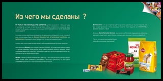 Из чего мы сделаны ?
Не только из шоколада, это уж точно. Да, Mars, Incorporated – глобальный лидер                   Symbioscience – это наш инкубатор идей. Там делаются удивительные научные открытия, кото-
в производстве шоколада, который выпускает массу любимых потребителями продуктов, среди          рые находят применение в таких улучшающих качество жизни продуктах, как WISDOM PANEL®,
которых 7 из 20 мировых шоколадных бестселлеров: M&M’S®, SNICKERS®, MILKY WAY®, TWIX®, DOVE®,    SERAMIS®, COCOVIA® и CIRKU®.
MARS® и BOUNTY®.
                                                                                                 И конечно, Mars Information Services - наше внутреннее IT & services подразделение, которое под-
Но в нашем составе куда больше ингредиентов. На самом деле, вы обнаружите, что мы – лучшие во    держивает каждый аспект нашего бизнеса с помощью своих гениальных технических разработок.
всем, что мы делаем, будь это Petcare, Chocolate, Gum & Confections, Food, Drinks, или
Symbioscience. Одиннадцать наших брендов стоят не менее миллиарда долларов.                      Так что, хотя мы все еще семейный бизнес,
                                                                                                 масштабы у нас вплоне галактические!
По всему миру тысячи людей не представляют свой ежедневный рацион без наших продуктов.


Наша продукция Petcare стала легендой с брендом PEDIGREE® – №1 в мире среди собачьих кормов
– и другими линейками: CESAR®, NUTRO®, ROYAL CANIN®, GREENIES®, BUCKEYE®, WHISKAS®, SHEBA®
и AQUARIAN®. BANFIELD PET HOSPITAL® – крупнейшая в мире сеть частных ветеринарных клиник, так-
же является частью нашей большой семьи.


Wrigley, ставший дочерней компанией Mars 2008 году, – часть могучей связки, в которую входят
ORBIT®, EXTRA®, 5TM®, STARBURST®, DOUBLEMINT® и SKITTLES®. Удивительно, но JUICY FRUIT®
и SPEARMINT® разлетаются с полок магазинов уже больше 100 лет.
 