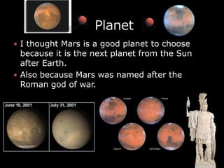 I thought Mars is a good planet to choose because it is the next planet from the Sun after Earth.Also because Mars was named after the Roman god of war.                   Planet