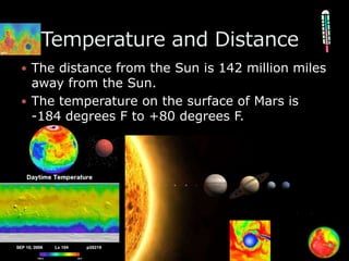 The distance from the Sun is 142 million miles away from the Sun.The temperature on the surface of Mars is          -184 degrees F to +80 degrees F.   Temperature and Distance