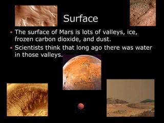 The surface of Mars is lots of valleys, ice, frozen carbon dioxide, and dust.Scientists think that long ago there was water in those valleys.                 Surface