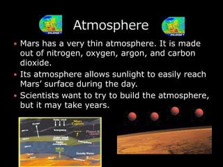 Mars has a very thin atmosphere. It is made out of nitrogen, oxygen, argon, and carbon dioxide.Its atmosphere allows sunlight to easily reach Mars’ surface during the day.Scientists want to try to build the atmosphere, but it may take years.               Atmosphere