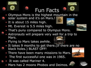 Olympus Mons is the highest mountain in the solar system and it’s on Mars.!It is about 15 miles high.Mt. Everest is 5.5 miles high.That’s puny compared to Olympus Mons.Astronauts will prepare very well for a trip to Mars.Flying to Mars takes awhile.It takes 9 months to get there.(If there are no black holes.) BLAST OFF!There have been many missions to Mars. The first successful one was in 1965. It was called Mariner 4.Mars has 2 moons Phobos and Deimos.                 Fun Facts
