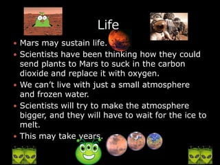 Mars may sustain life. Scientists have been thinking how they could send plants to Mars to suck in the carbon dioxide and replace it with oxygen.We can’t live with just a small atmosphere and frozen water.Scientists will try to make the atmosphere bigger, and they will have to wait for the ice to melt.This may take years.                    Life