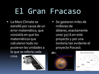 El Gran Fracaso
 La Mars Climate se
estrelló por causa de un
error matemático, que
consistía en que los
matemáticos que
calcularon todo no
pusieron las unidades a
lo que se refería cada
cosa.
 Se gastaron miles de
millones de
dólares, exactamente
unos 327.6 en este
proyecto y por una
tontería tan evidente el
proyecto fracasó.
 