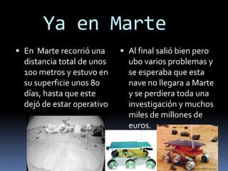 Ya en Marte
 En Marte recorrió una
distancia total de unos
100 metros y estuvo en
su superficie unos 80
días, hasta que este
dejó de estar operativo
 Al final salió bien pero
ubo varios problemas y
se esperaba que esta
nave no llegara a Marte
y se perdiera toda una
investigación y muchos
miles de millones de
euros.
 