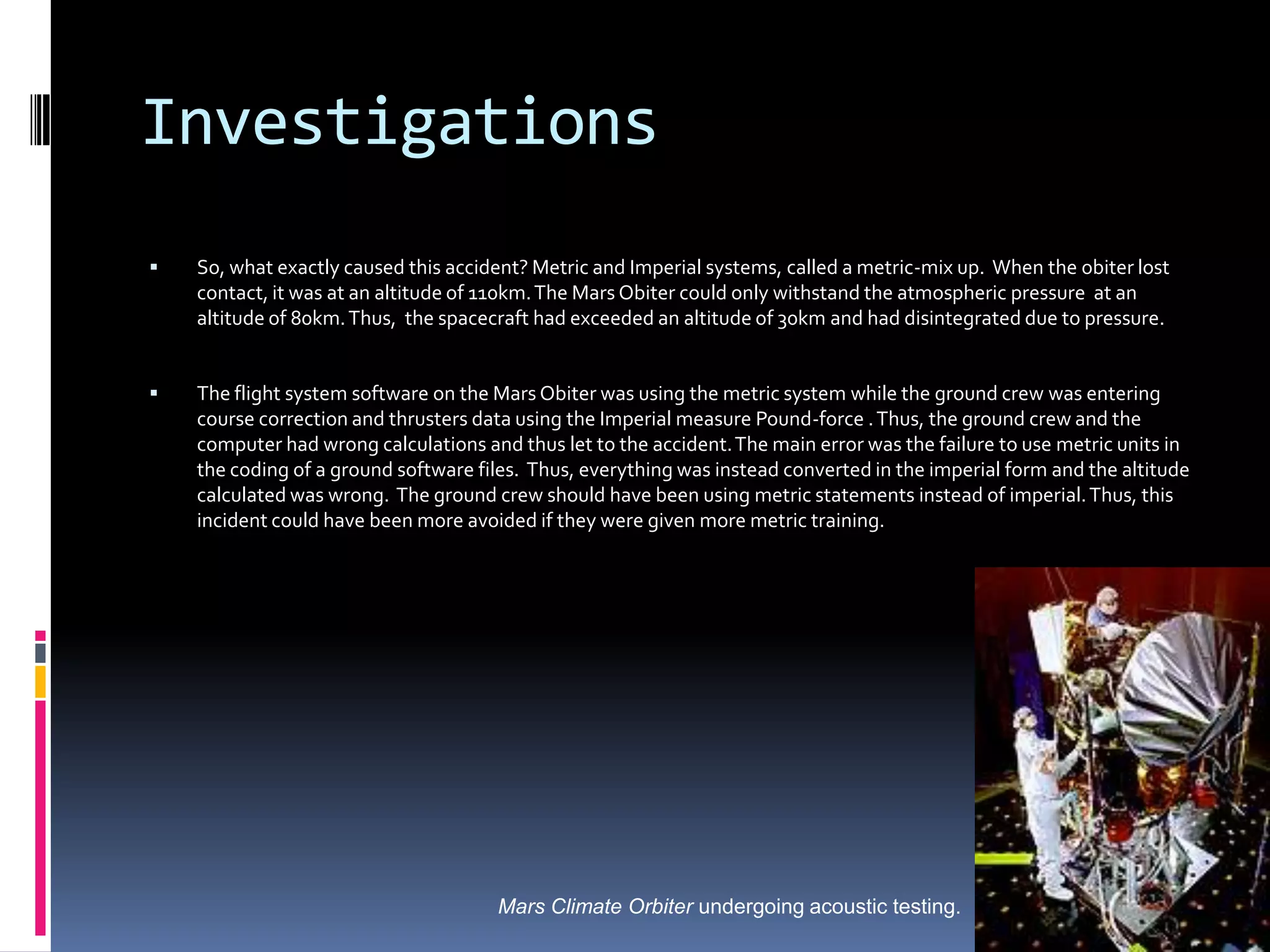 InvestigationsSo, what exactly caused this accident? Metric and Imperial systems, called a metric-mix up.  When the obiter lost contact, it was at an altitude of 110km. The Mars Obiter could only withstand the atmospheric pressure  at an altitude of 80km. Thus,  the spacecraft had exceeded an altitude of 30km and had disintegrated due to pressure.The flight system software on the Mars Obiter was using the metric system while the ground crew was entering course correction and thrusters data using the Imperial measure Pound-force . Thus, the ground crew and the computer had wrong calculations and thus let to the accident. The main error was the failure to use metric units in the coding of a ground software files.  Thus, everything was instead converted in the imperial form and the altitude calculated was wrong.  The ground crew should have been using metric statements instead of imperial. Thus, this incident could have been more avoided if they were given more metric training.Mars Climate Orbiter undergoing acoustic testing.  