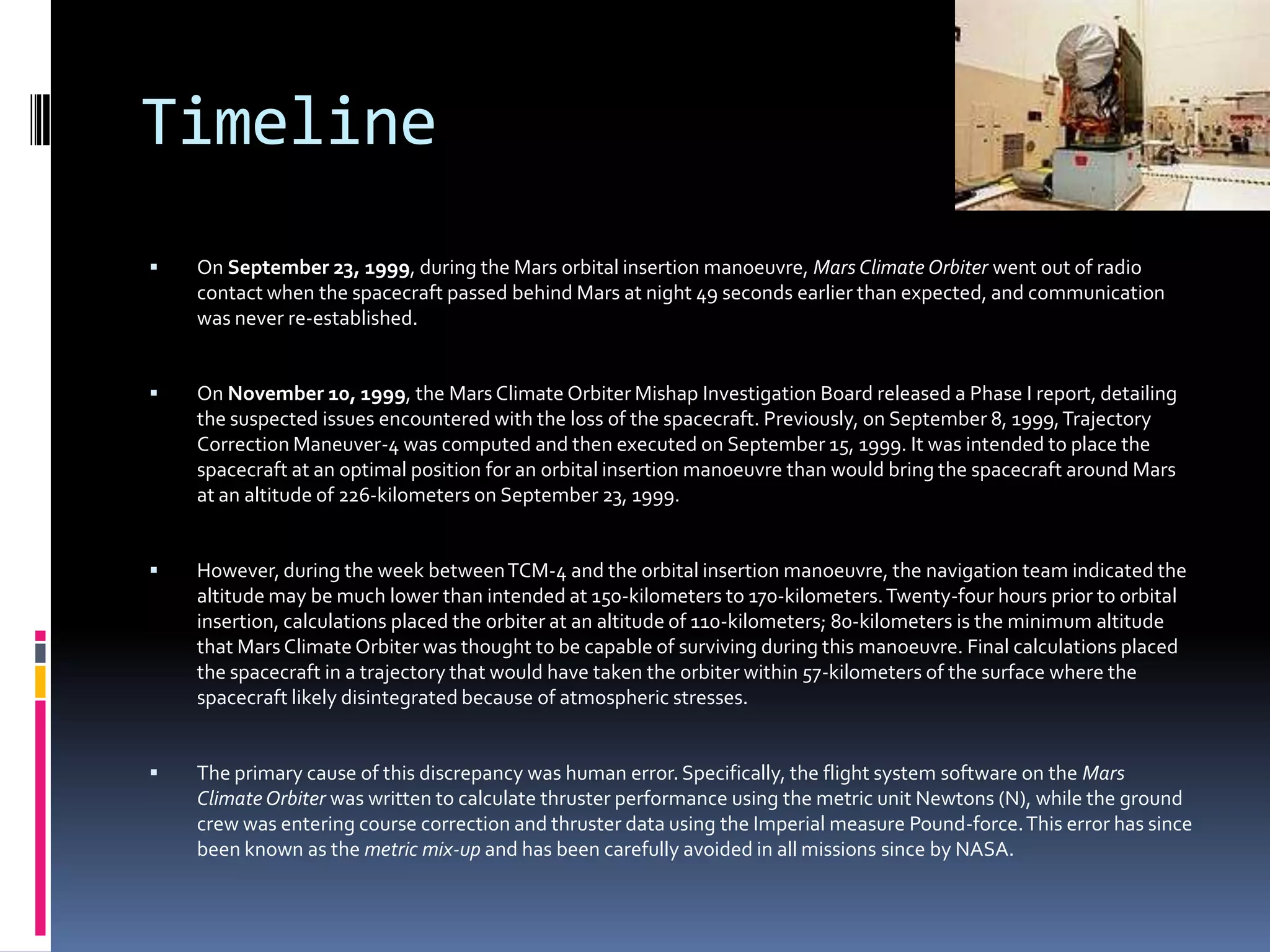 TimelineOn September 23, 1999, during the Mars orbital insertion manoeuvre, Mars Climate Orbiter went out of radio contact when the spacecraft passed behind Mars at night 49 seconds earlier than expected, and communication was never re-established.On November 10, 1999, the Mars Climate Orbiter Mishap Investigation Board released a Phase I report, detailing the suspected issues encountered with the loss of the spacecraft. Previously, on September 8, 1999, Trajectory Correction Maneuver-4 was computed and then executed on September 15, 1999. It was intended to place the spacecraft at an optimal position for an orbital insertion manoeuvre than would bring the spacecraft around Mars at an altitude of 226-kilometers on September 23, 1999. However, during the week between TCM-4 and the orbital insertion manoeuvre, the navigation team indicated the altitude may be much lower than intended at 150-kilometers to 170-kilometers. Twenty-four hours prior to orbital insertion, calculations placed the orbiter at an altitude of 110-kilometers; 80-kilometers is the minimum altitude that Mars Climate Orbiter was thought to be capable of surviving during this manoeuvre. Final calculations placed the spacecraft in a trajectory that would have taken the orbiter within 57-kilometers of the surface where the spacecraft likely disintegrated because of atmospheric stresses. The primary cause of this discrepancy was human error. Specifically, the flight system software on the Mars Climate Orbiter was written to calculate thruster performance using the metric unit Newtons (N), while the ground crew was entering course correction and thruster data using the Imperial measure Pound-force. This error has since been known as the metric mix-up and has been carefully avoided in all missions since by NASA.