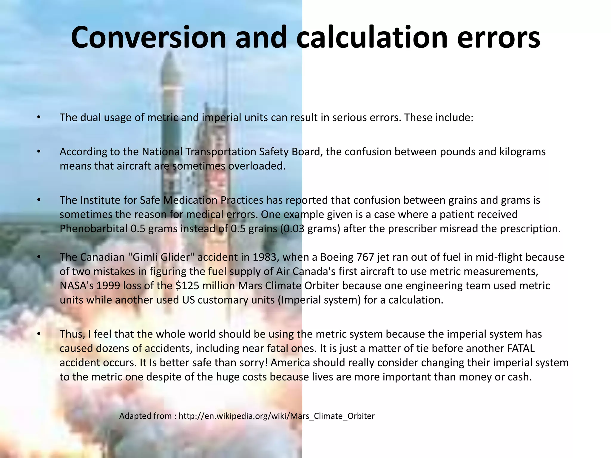 Conversion and calculation errorsThe dual usage of metric and imperial units can result in serious errors. These include:According to the National Transportation Safety Board, the confusion between pounds and kilograms means that aircraft are sometimes overloaded.The Institute for Safe Medication Practices has reported that confusion between grains and grams is sometimes the reason for medical errors. One example given is a case where a patient received Phenobarbital 0.5 grams instead of 0.5 grains (0.03 grams) after the prescriber misread the prescription.The Canadian "Gimli Glider" accident in 1983, when a Boeing 767 jet ran out of fuel in mid-flight because of two mistakes in figuring the fuel supply of Air Canada's first aircraft to use metric measurements,NASA's 1999 loss of the $125 million Mars Climate Orbiter because one engineering team used metric units while another used US customary units (Imperial system) for a calculation.Thus, I feel that the whole world should be using the metric system because the imperial system has caused dozens of accidents, including near fatal ones. It is just a matter of tie before another FATAL accident occurs. It Is better safe than sorry! America should really consider changing their imperial system to the metric one despite of the huge costs because lives are more important than money or cash. Adapted from : http://en.wikipedia.org/wiki/Mars_Climate_Orbiter