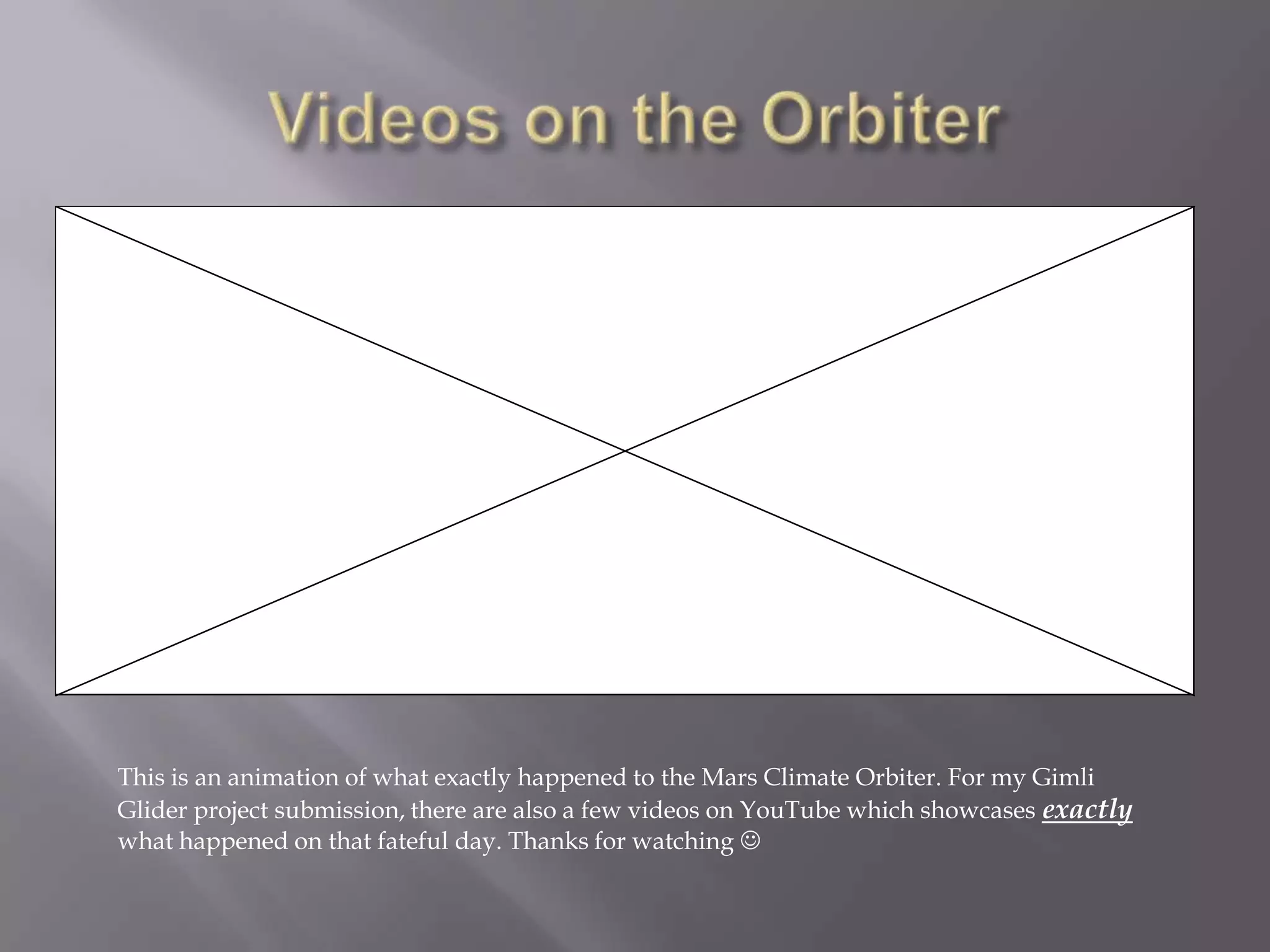 Videos on the OrbiterThis is an animation of what exactly happened to the Mars Climate Orbiter. For my Gimli Glider project submission, there are also a few videos on YouTube which showcases exactly what happened on that fateful day. Thanks for watching 