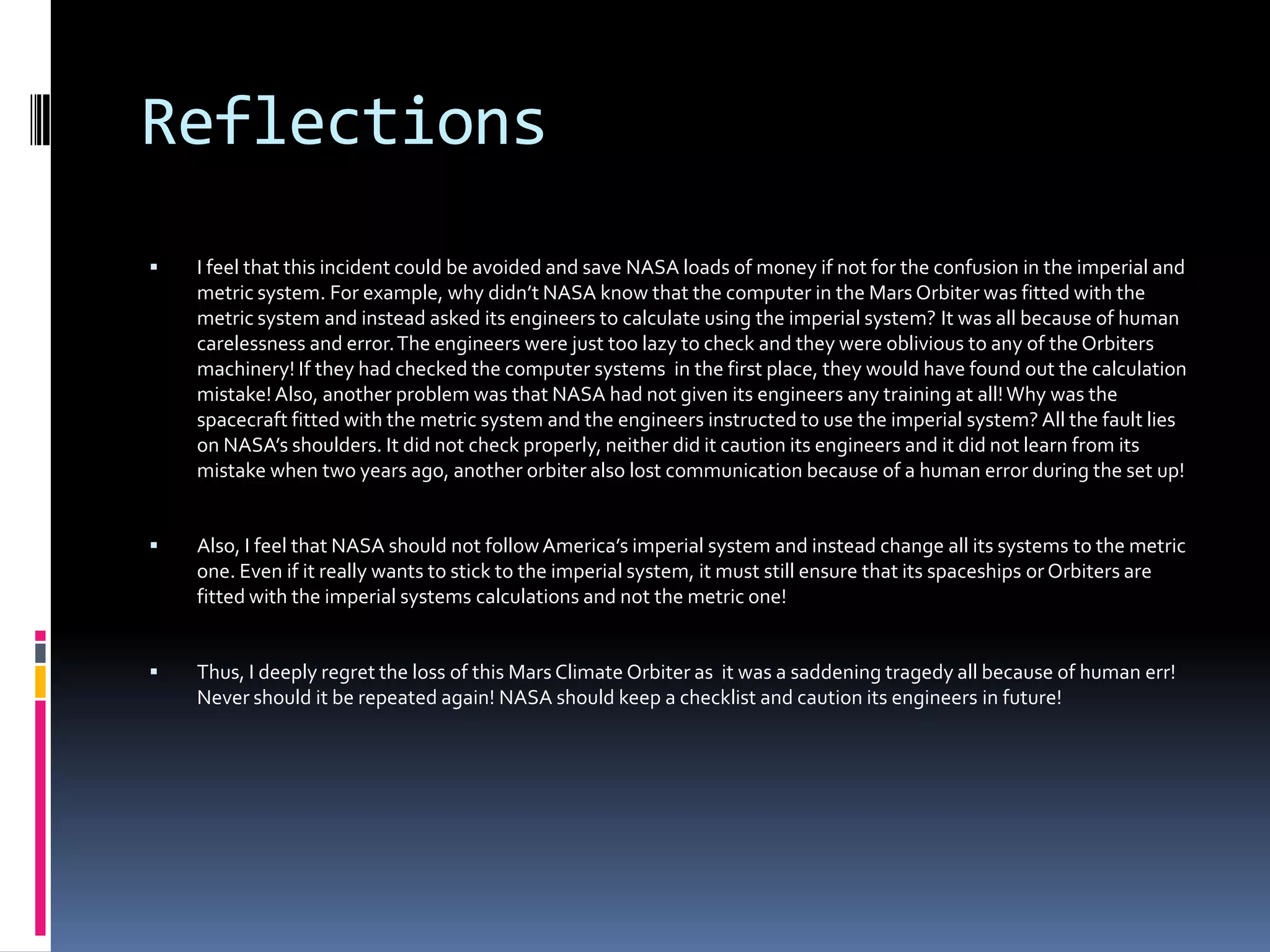 ReflectionsI feel that this incident could be avoided and save NASA loads of money if not for the confusion in the imperial and metric system. For example, why didn’t NASA know that the computer in the Mars Orbiter was fitted with the metric system and instead asked its engineers to calculate using the imperial system?It was all because of human carelessness and error. The engineers were just too lazy to check and they were oblivious to any of the Orbiters machinery! If they had checked the computer systems  in the first place, they would have found out the calculation mistake! Also, another problem was that NASA had not given its engineers any training at all! Why was the spacecraft fitted with the metric system and the engineers instructed to use the imperial system? All the fault lies on NASA’s shoulders. It did not check properly, neither did it caution its engineers and it did not learn from its mistake when two years ago, another orbiter also lost communication because of a human error during the set up! Also, I feel that NASA should not follow America’s imperial system and instead change all its systems to the metric one. Even if it really wants to stick to the imperial system, it must still ensure that its spaceships or Orbiters are fitted with the imperial systems calculations and not the metric one!Thus, I deeply regret the loss of this Mars Climate Orbiter as  it was a saddening tragedy all because of human err! Never should it be repeated again! NASA should keep a checklist and caution its engineers in future!