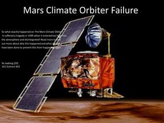 MarsClimate Orbiter Failure So what exactly happened on The Mars Climate Obiter?  It suffered a tragedy in 1999 when it entered too high into  the atmosphere and disintegrated! Read more to find  out more about why this happened and what should  have been done to prevent this from happening again.  Ye Jiadong (29)1A1 Science ACE 