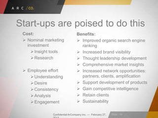 Confidential ArCompany Inc. — February 27, Slide · 16
Start-ups are poised to do this
Cost:
 Nominal marketing
investment
Insight tools
Research
 Employee effort
Understanding
Desire
Consistency
Analysis
Engagement
Benefits:
 Improved organic search engine
ranking
 Increased brand visibility
 Thought leadership development
 Comprehensive market insights
 Increased network opportunities:
partners, clients, amplification
 Support development of products
 Gain competitive intelligence
 Retain clients
 Sustainability
 