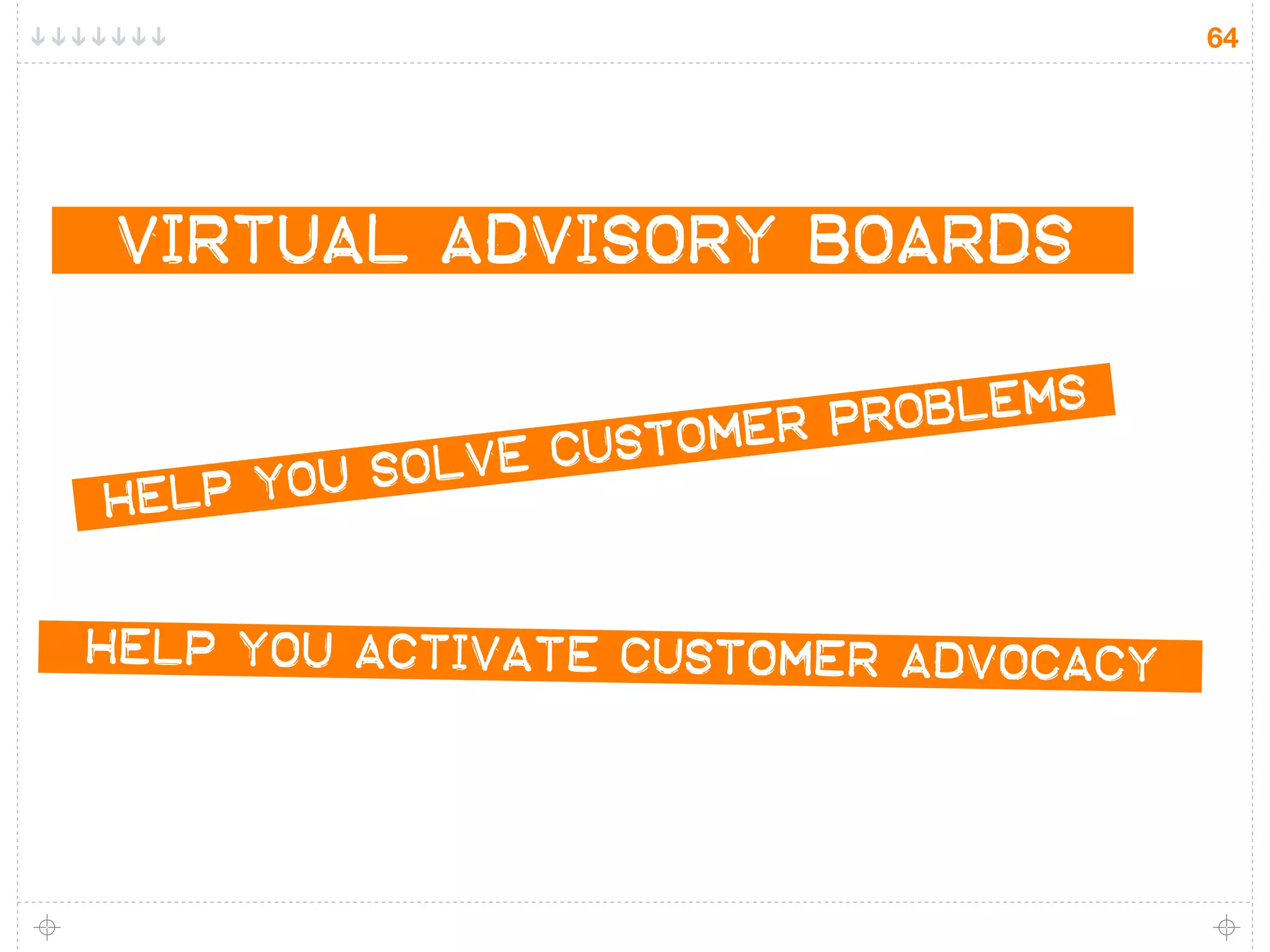 64




VIRTUAL ADVISORY BOARDS

                            r oblems
                   t omer p
     you so lve cus
HELP


HELP you ACTIVATE customer ADVOCACY
 