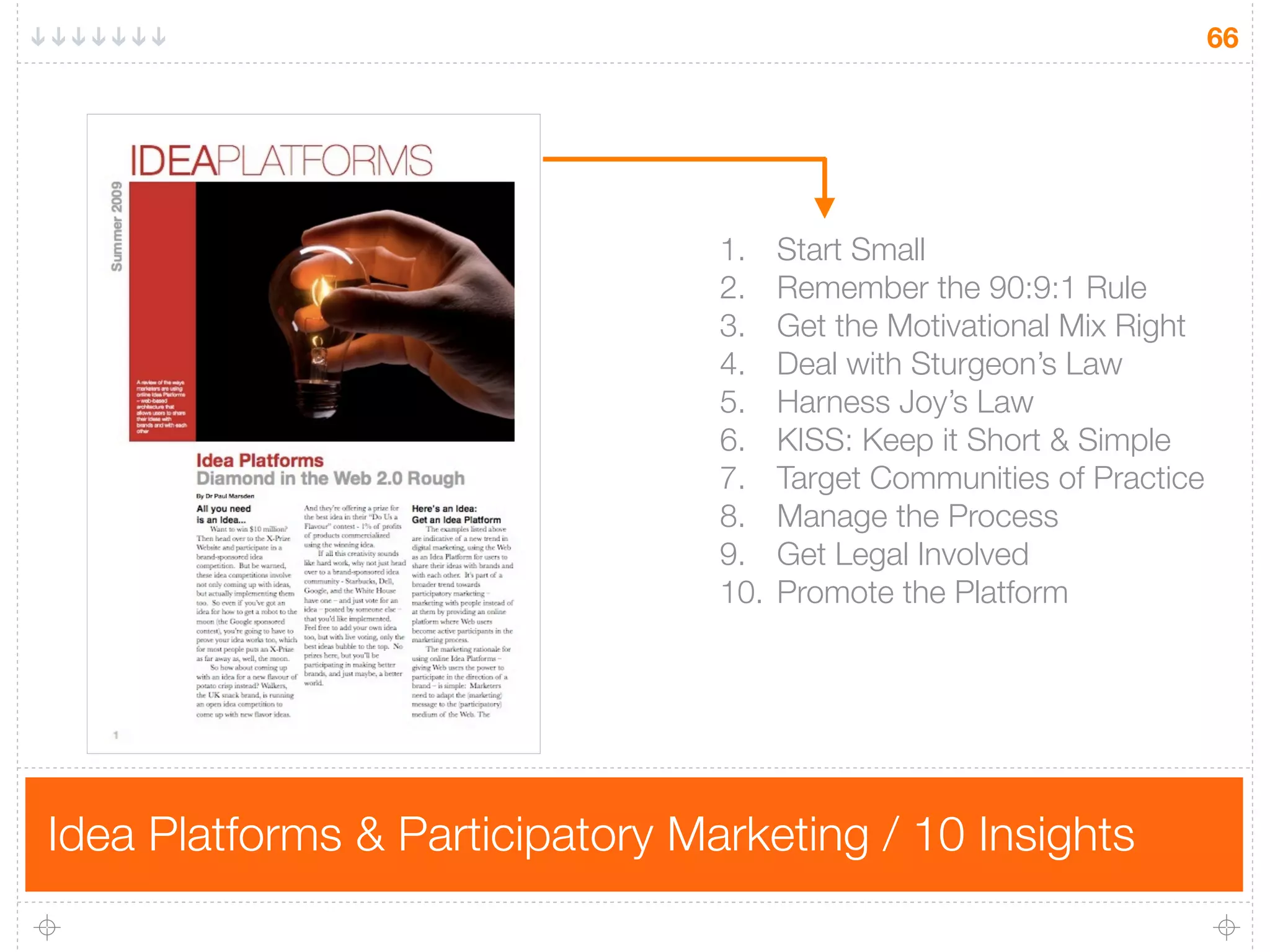 66




                                 1.	 Start Small
                                 2.	 Remember the 90:9:1 Rule
                                 3.	 Get the Motivational Mix Right
                                 4.
 Deal with Sturgeon’s Law
                                 5.
 Harness Joy’s Law
                                 6.	 KISS: Keep it Short & Simple
                                 7.	 Target Communities of Practice
                                 8.	 Manage the Process
                                 9.	 Get Legal Involved
                                 10.	 Promote the Platform




Idea Platforms & Participatory Marketing / 10 Insights
 
