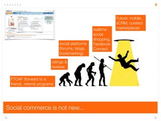 9


                                                             Future: mobile,
                                                             sCRM, curated
                                                 realtime    marketplaces
                                                 social
                                                 shopping,
                              social platforms   Facebook
                              (forums, blogs,    Connect
                              bookmarking)

                          ratings &
                          reviews


 FTOAF (forward to a
 friend), referral programs




Social commerce is not new...
 