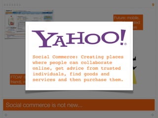 9


                                                   Future: mobile,
                                                   sCRM, curated
                                       realtime    marketplaces
                                       social
                                       shopping,
                    social platforms   Facebook
                    (forums, blogs,    Connect
                    bookmarking)
                Social Commerce: Creating places
                          ratings &
                where people can collaborate
                          reviews
                online, get advice from trusted
                individuals, find goods and
 FTOAF (forward to a
                services and then purchase them.
 friend), referral programs




Social commerce is not new...
 