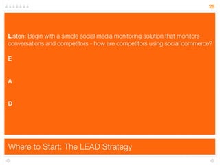 25




L
Listen: Begin with a simple social media monitoring solution that monitors
conversations and competitors - how are competitors using social commerce?

E


A


D




Where to Start: The LEAD Strategy
 
