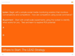 25




L
Listen: Begin with a simple social media monitoring solution that monitors
conversations and competitors - how are competitors using social commerce?

E
Experiment - Start with small scale experiments using the toolset to identify
what works for you. Test and learn to explore ROI potential

A


D




Where to Start: The LEAD Strategy
 