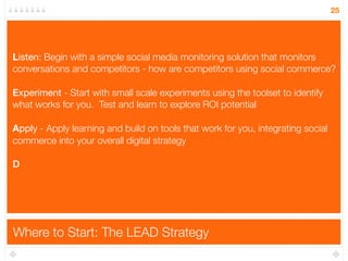25




Listen: Begin with a simple social media monitoring solution that monitors
L
conversations and competitors - how are competitors using social commerce?

E
Experiment - Start with small scale experiments using the toolset to identify
what works for you. Test and learn to explore ROI potential

Apply - Apply learning and build on tools that work for you, integrating social
A
commerce into your overall digital strategy

D




Where to Start: The LEAD Strategy
 