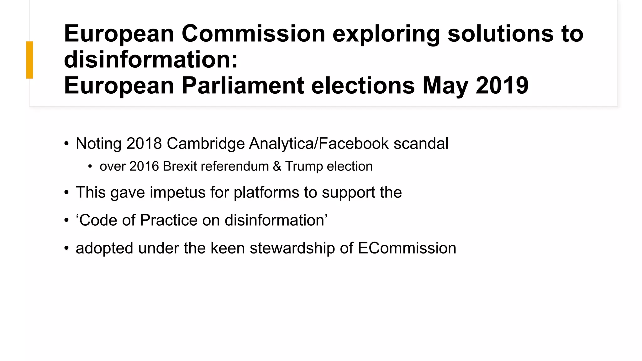 European Commission exploring solutions to
disinformation:
European Parliament elections May 2019
• Noting 2018 Cambridge Analytica/Facebook scandal
• over 2016 Brexit referendum & Trump election
• This gave impetus for platforms to support the
• ‘Code of Practice on disinformation’
• adopted under the keen stewardship of ECommission
 
