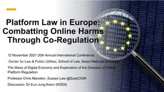Platform Law in Europe:
Combatting Online Harms
Through Co-Regulation
12 November 2021 20th Annual International Conference,
Center for Law & Public Utilities, School of Law, Seoul National University
The Wave of Digital Economy and Exploration of the Direction of Online
Platform Regulation
Professor Chris Marsden, Sussex Law @SussCIGR
Discussion: Dr Eun-Jung Kwon (KISDI)
 