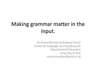 Making grammar matter in the
input.
Dr Emma Marsden & Rowena Hanan
Centre for Language Learning Research
Department of Education
University of York
emma.marsden@york.ac.uk
 