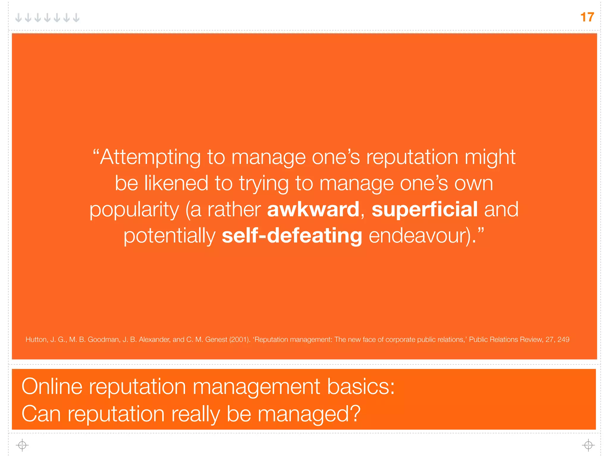 Online reputation management basics:
Can reputation really be managed?
17
“Attempting to manage one’s reputation might
be likened to trying to manage one’s own
popularity (a rather awkward, superﬁcial and
potentially self-defeating endeavour).”
Hutton, J. G., M. B. Goodman, J. B. Alexander, and C. M. Genest (2001). ‘Reputation management: The new face of corporate public relations,’ Public Relations Review, 27, 249
 