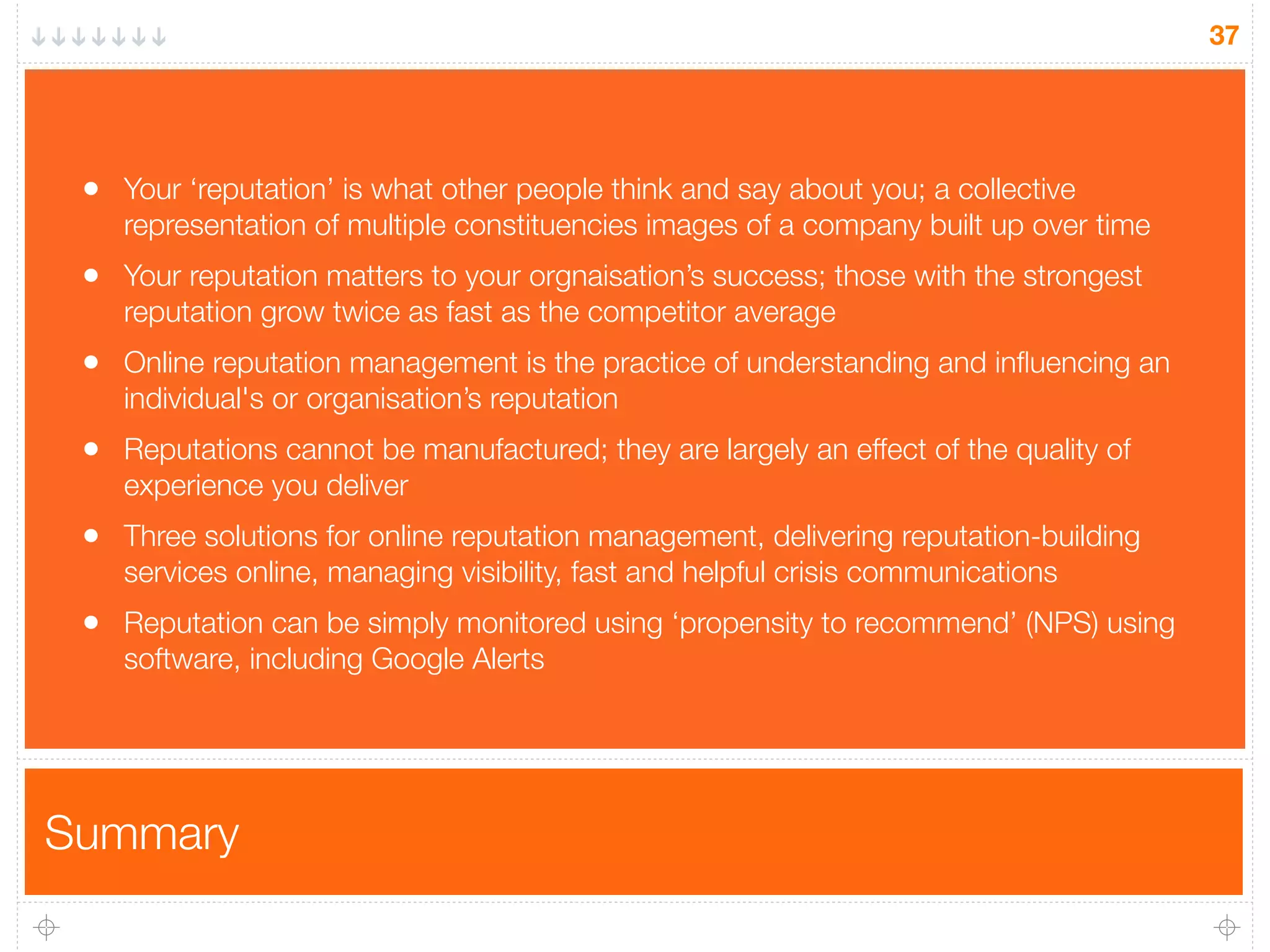 Summary
37
• Your ‘reputation’ is what other people think and say about you; a collective
representation of multiple constituencies images of a company built up over time
• Your reputation matters to your orgnaisation’s success; those with the strongest
reputation grow twice as fast as the competitor average
• Online reputation management is the practice of understanding and inﬂuencing an
individual's or organisation’s reputation
• Reputations cannot be manufactured; they are largely an effect of the quality of
experience you deliver
• Three solutions for online reputation management, delivering reputation-building
services online, managing visibility, fast and helpful crisis communications
• Reputation can be simply monitored using ‘propensity to recommend’ (NPS) using
software, including Google Alerts
 