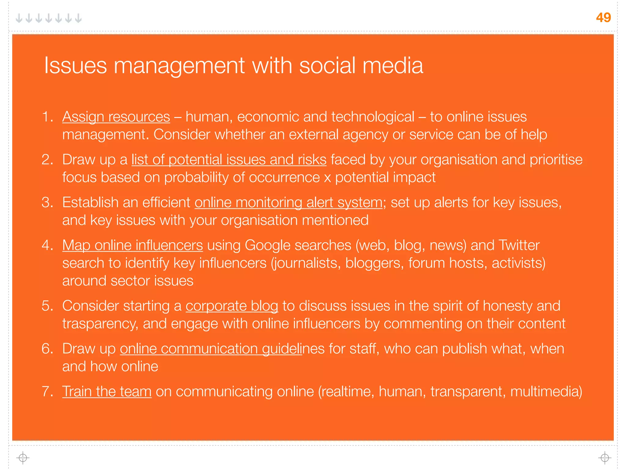 49
Issues management with social media
1. Assign resources – human, economic and technological – to online issues
management. Consider whether an external agency or service can be of help
2. Draw up a list of potential issues and risks faced by your organisation and prioritise
focus based on probability of occurrence x potential impact
3. Establish an efﬁcient online monitoring alert system; set up alerts for key issues,
and key issues with your organisation mentioned
4. Map online inﬂuencers using Google searches (web, blog, news) and Twitter
search to identify key inﬂuencers (journalists, bloggers, forum hosts, activists)
around sector issues
5. Consider starting a corporate blog to discuss issues in the spirit of honesty and
trasparency, and engage with online inﬂuencers by commenting on their content
6. Draw up online communication guidelines for staff, who can publish what, when
and how online
7. Train the team on communicating online (realtime, human, transparent, multimedia)
 
