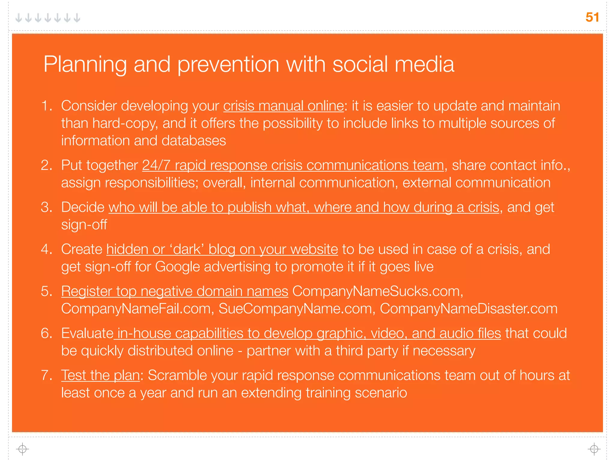51
Planning and prevention with social media
1. Consider developing your crisis manual online: it is easier to update and maintain
than hard-copy, and it offers the possibility to include links to multiple sources of
information and databases
2. Put together 24/7 rapid response crisis communications team, share contact info.,
assign responsibilities; overall, internal communication, external communication
3. Decide who will be able to publish what, where and how during a crisis, and get
sign-off
4. Create hidden or ‘dark’ blog on your website to be used in case of a crisis, and
get sign-off for Google advertising to promote it if it goes live
5. Register top negative domain names CompanyNameSucks.com,
CompanyNameFail.com, SueCompanyName.com, CompanyNameDisaster.com
6. Evaluate in-house capabilities to develop graphic, video, and audio ﬁles that could
be quickly distributed online - partner with a third party if necessary
7. Test the plan: Scramble your rapid response communications team out of hours at
least once a year and run an extending training scenario
 