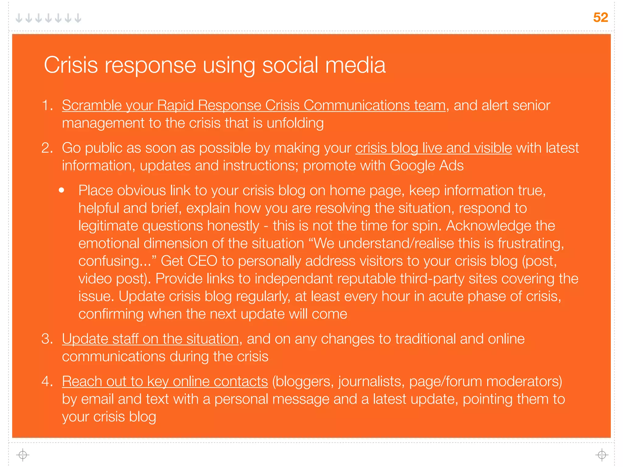 52
Crisis response using social media
1. Scramble your Rapid Response Crisis Communications team, and alert senior
management to the crisis that is unfolding
2. Go public as soon as possible by making your crisis blog live and visible with latest
information, updates and instructions; promote with Google Ads
• Place obvious link to your crisis blog on home page, keep information true,
helpful and brief, explain how you are resolving the situation, respond to
legitimate questions honestly - this is not the time for spin. Acknowledge the
emotional dimension of the situation “We understand/realise this is frustrating,
confusing...” Get CEO to personally address visitors to your crisis blog (post,
video post). Provide links to independant reputable third-party sites covering the
issue. Update crisis blog regularly, at least every hour in acute phase of crisis,
conﬁrming when the next update will come
3. Update staff on the situation, and on any changes to traditional and online
communications during the crisis
4. Reach out to key online contacts (bloggers, journalists, page/forum moderators)
by email and text with a personal message and a latest update, pointing them to
your crisis blog
 