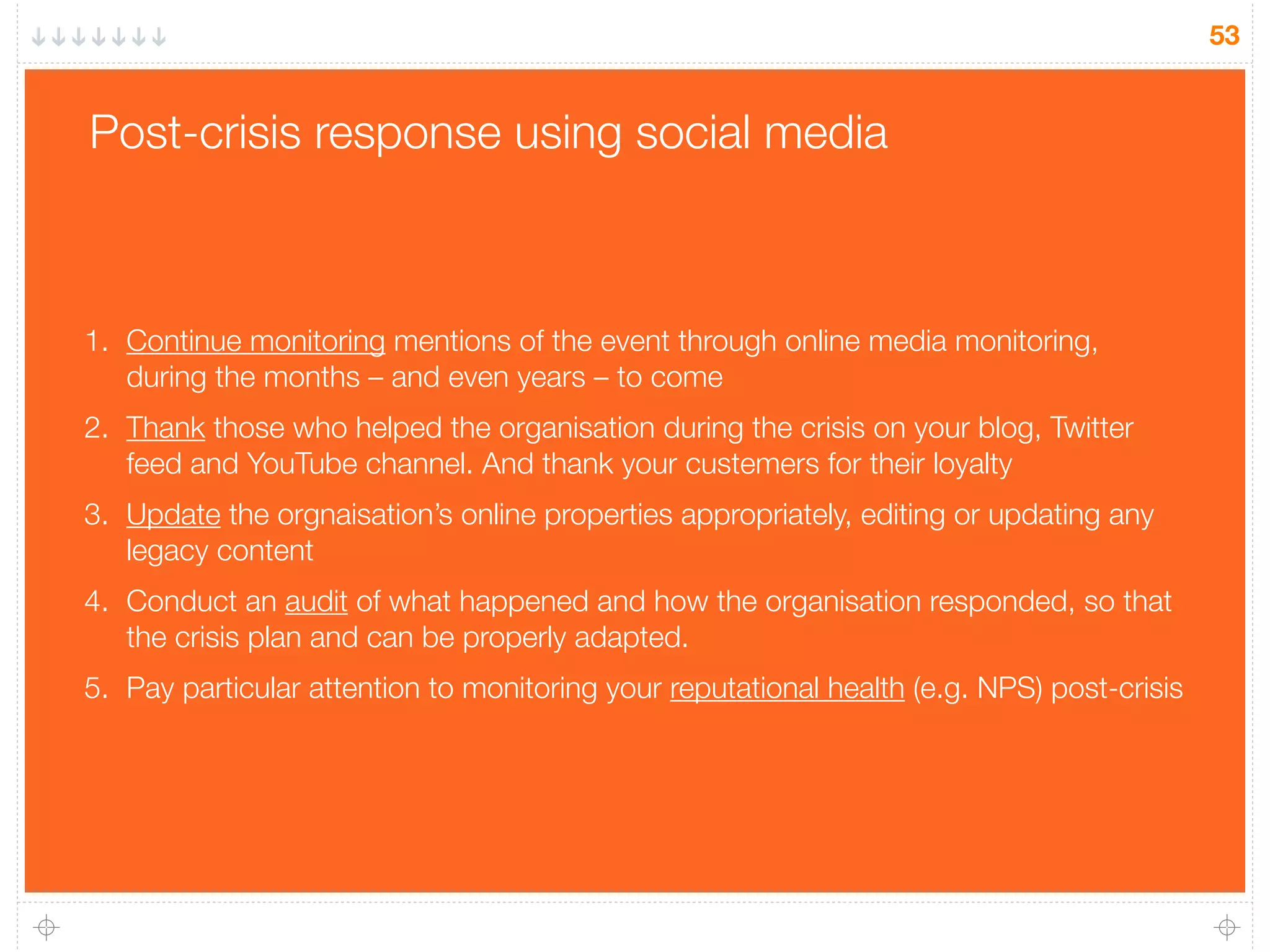 53
Post-crisis response using social media
1. Continue monitoring mentions of the event through online media monitoring,
during the months – and even years – to come
2. Thank those who helped the organisation during the crisis on your blog, Twitter
feed and YouTube channel. And thank your custemers for their loyalty
3. Update the orgnaisation’s online properties appropriately, editing or updating any
legacy content
4. Conduct an audit of what happened and how the organisation responded, so that
the crisis plan and can be properly adapted.
5. Pay particular attention to monitoring your reputational health (e.g. NPS) post-crisis
 