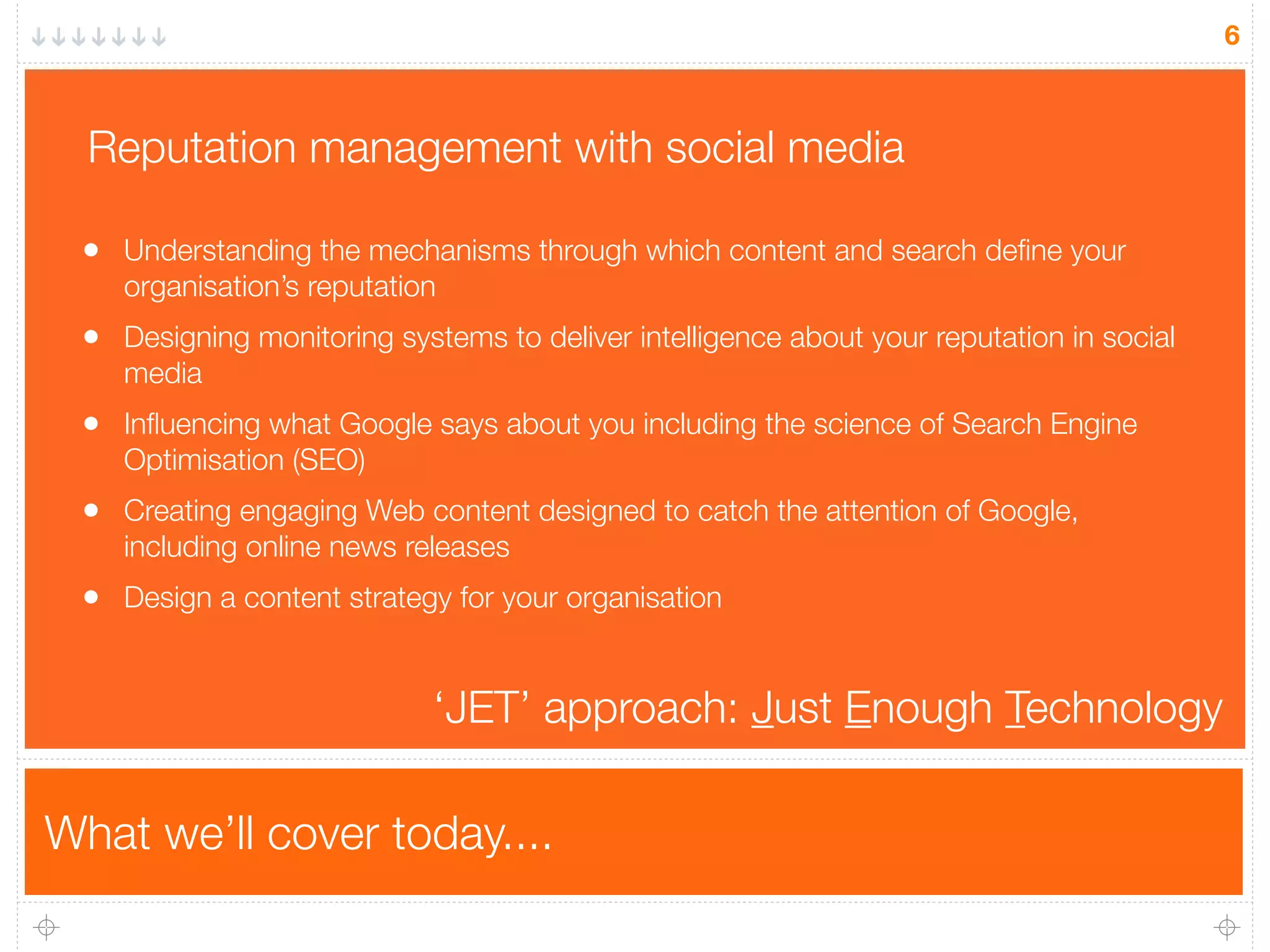 What we’ll cover today....
6
• Understanding the mechanisms through which content and search deﬁne your
organisation’s reputation
• Designing monitoring systems to deliver intelligence about your reputation in social
media
• Inﬂuencing what Google says about you including the science of Search Engine
Optimisation (SEO)
• Creating engaging Web content designed to catch the attention of Google,
including online news releases
• Design a content strategy for your organisation
Reputation management with social media
‘JET’ approach: Just Enough Technology
 