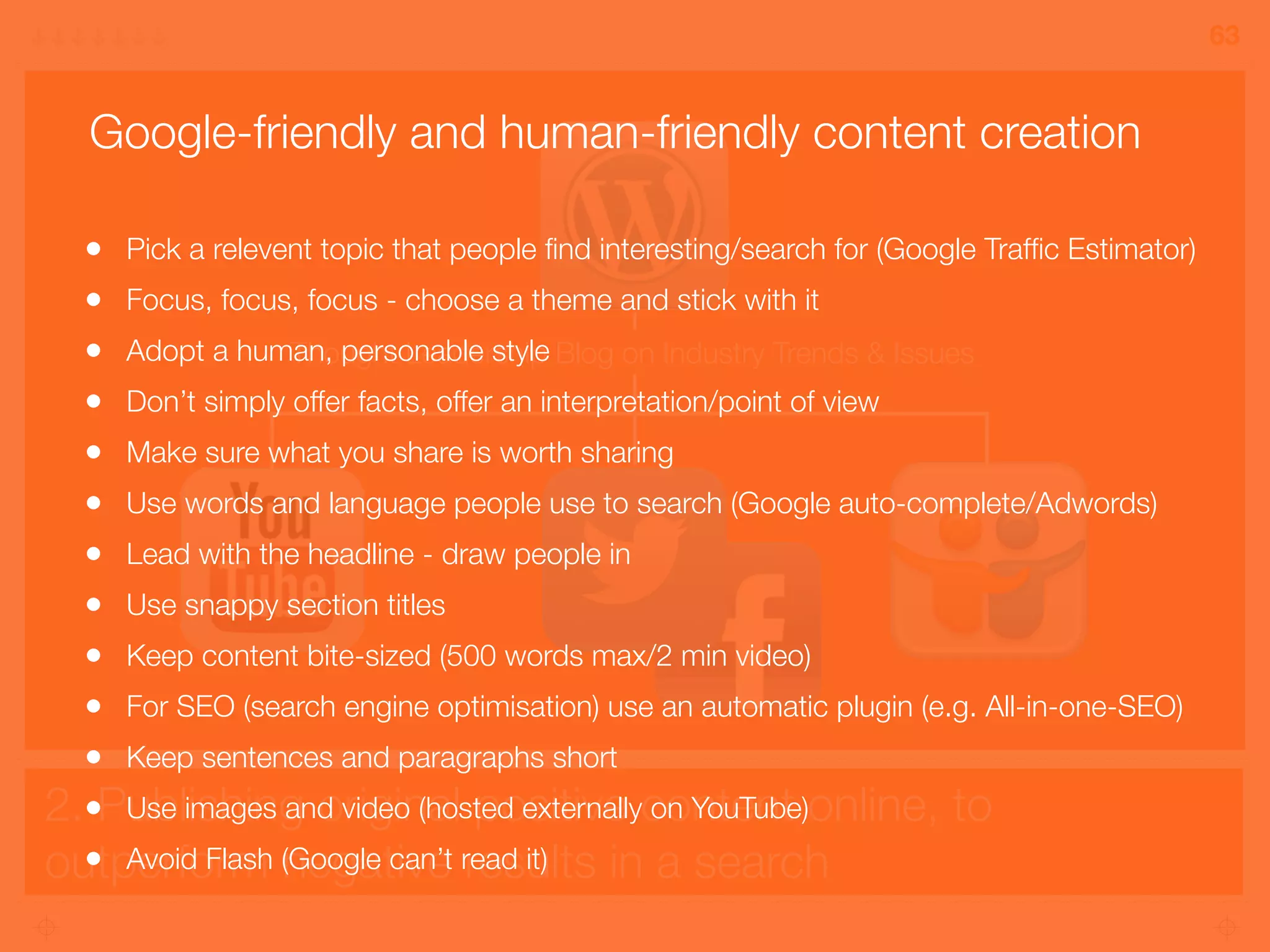2. Publishing original positive content online, to
outperform negative results in a search
63
Thought Leadership Blog on Industry Trends & Issues
• Pick a relevent topic that people ﬁnd interesting/search for (Google Trafﬁc Estimator)
• Focus, focus, focus - choose a theme and stick with it
• Adopt a human, personable style
• Don’t simply offer facts, offer an interpretation/point of view
• Make sure what you share is worth sharing
• Use words and language people use to search (Google auto-complete/Adwords)
• Lead with the headline - draw people in
• Use snappy section titles
• Keep content bite-sized (500 words max/2 min video)
• For SEO (search engine optimisation) use an automatic plugin (e.g. All-in-one-SEO)
• Keep sentences and paragraphs short
• Use images and video (hosted externally on YouTube)
• Avoid Flash (Google can’t read it)
Google-friendly and human-friendly content creation
 