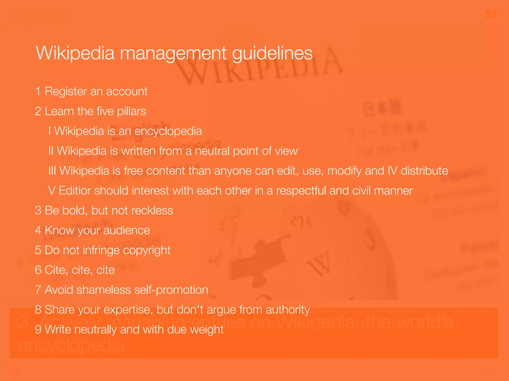 3. Actively managing entries on Wikipedia, the world’s
encyclopedia
65
Wikipedia management guidelines
1 Register an account
2 Learn the ﬁve pillars
I Wikipedia is an encyclopedia
II Wikipedia is written from a neutral point of view
III Wikipedia is free content than anyone can edit, use, modify and IV distribute
V Editior should interest with each other in a respectful and civil manner
3 Be bold, but not reckless
4 Know your audience
5 Do not infringe copyright
6 Cite, cite, cite
7 Avoid shameless self-promotion
8 Share your expertise, but don't argue from authority
9 Write neutrally and with due weight
 