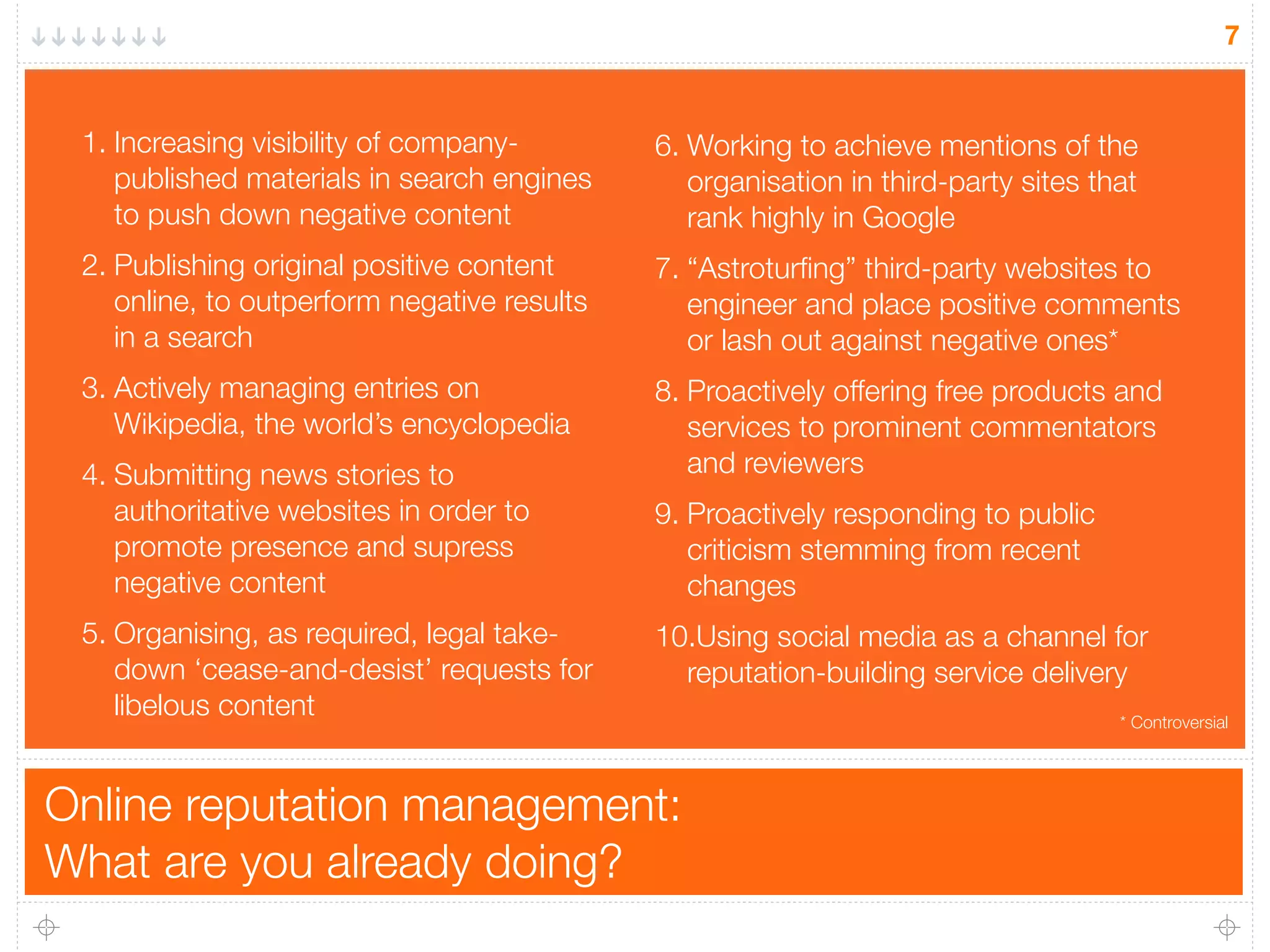 Online reputation management:
What are you already doing?
7
1. Increasing visibility of company-
published materials in search engines
to push down negative content
2. Publishing original positive content
online, to outperform negative results
in a search
3. Actively managing entries on
Wikipedia, the world’s encyclopedia
4. Submitting news stories to
authoritative websites in order to
promote presence and supress
negative content
5. Organising, as required, legal take-
down ‘cease-and-desist’ requests for
libelous content
6. Working to achieve mentions of the
organisation in third-party sites that
rank highly in Google
7. “Astroturﬁng” third-party websites to
engineer and place positive comments
or lash out against negative ones*
8. Proactively offering free products and
services to prominent commentators
and reviewers
9. Proactively responding to public
criticism stemming from recent
changes
10.Using social media as a channel for
reputation-building service delivery
* Controversial
 
