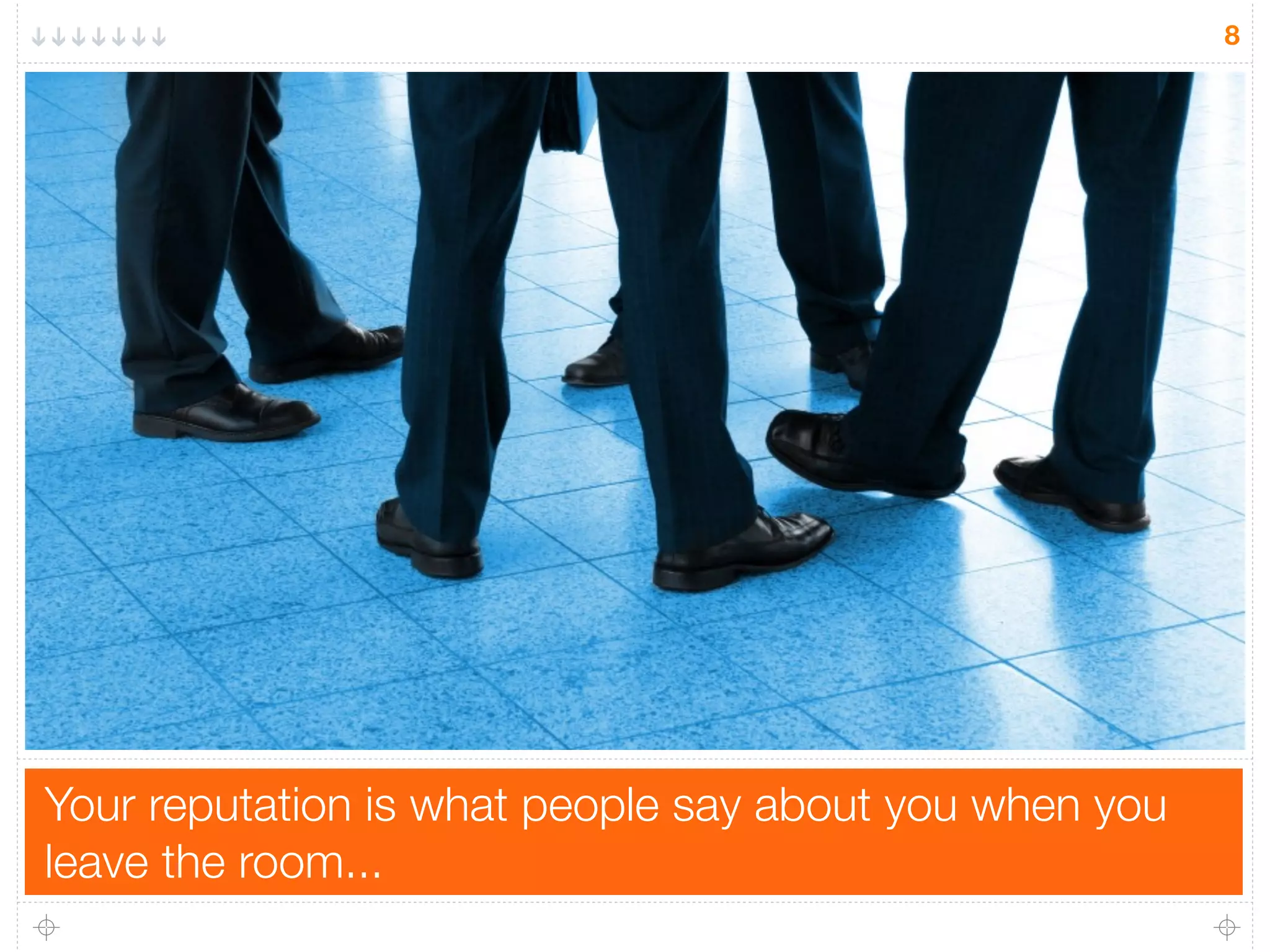 8
Your reputation is what people say about you when you
leave the room...
 