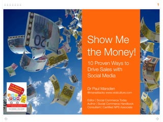 1




Show Me
the Money!
10 Proven Ways to
Drive Sales with
Social Media

Dr Paul Marsden
@marsattacks www.viralculture.com

Editor | Social Commerce Today
Author | Social Commerce Handbook
Consultant | Certiﬁed NPS Associate
 