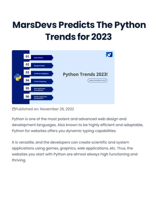 Trends for 2023
Published on: November 26, 2022
Python is one of the most potent and advanced web design and
development languages. Also known to be highly efficient and adaptable,
Python for websites offers you dynamic typing capabilities.
It is versatile, and the developers can create scientific and system
applications using games, graphics, web applications, etc. Thus, the
websites you start with Python are almost always high functioning and
thriving.
MarsDevs Predicts The Python
 