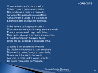 HORIZONTE
Ó mar anterior a nós, teus medos
Tinham coral e praias e arvoredos.
Desvendadas a noite e a cerração,
As tormentas passadas e o mistério,
Abria em flor o Longe, e o Sul sidério
Splendia sobre as naus da iniciação.
 
Linha severa da longínqua costa -
Quando a nau se aproxima ergue-se a encosta
Em árvores onde o Longe nada tinha;
Mais perto, abre-se a terra em sons e cores:
E, no desembarcar, há aves, flores,
Onde era só, de longe a abstracta linha.
 
O sonho é ver as formas invisíveis
Da distância imprecisa, e, com sensíveis
Movimentos da esp´rança e da vontade,
Buscar na linha fria do horizonte
A árvore, a praia, a flor, a ave, a fonte -
Os beijos merecidos da Verdade.
 
                               
Fernando Pessoa, Mensagem
Prof. Filomena Pedroso 12
 