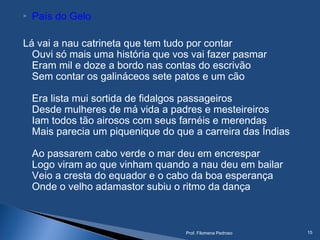  País do Gelo
Lá vai a nau catrineta que tem tudo por contar
Ouvi só mais uma história que vos vai fazer pasmar
Eram mil e doze a bordo nas contas do escrivão
Sem contar os galináceos sete patos e um cão
Era lista mui sortida de fidalgos passageiros
Desde mulheres de má vida a padres e mesteireiros
Iam todos tão airosos com seus farnéis e merendas
Mais parecia um piquenique do que a carreira das Índias
Ao passarem cabo verde o mar deu em encrespar
Logo viram ao que vinham quando a nau deu em bailar
Veio a cresta do equador e o cabo da boa esperança
Onde o velho adamastor subiu o ritmo da dança
Prof. Filomena Pedroso 15
 