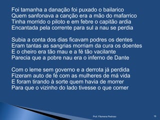 Foi tamanha a danação foi puxado o bailarico
Quem sanfonava a canção era a mão do mafarrico
Tinha morrido o piloto e em febre o capitão ardia
Encantada pela corrente para sul a nau se perdia
Subia a conta dos dias ficavam podres os dentes
Eram tantas as sangrias morriam da cura os doentes
E o cheiro era tão mau e a fé tão vacilante
Parecia que a pobre nau era o inferno de Dante
Com o leme sem governo e a derrota já perdida
Fizeram auto de fé com as mulheres de má vida
E foram tirando à sorte quem havia de morrer
Para que o vizinho do lado tivesse o que comer
Prof. Filomena Pedroso 16
 