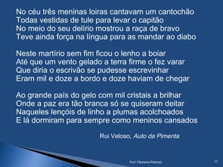 No céu três meninas loiras cantavam um cantochão
Todas vestidas de tule para levar o capitão
No meio do seu delírio mostrou a raça de bravo
Teve ainda força na língua para as mandar ao diabo
Neste martírio sem fim ficou o lenho a boiar
Até que um vento gelado a terra firme o fez varar
Que diria o escrivão se pudesse escrevinhar
Eram mil e doze a bordo e doze haviam de chegar
Ao grande país do gelo com mil cristais a brilhar
Onde a paz era tão branca só se quiseram deitar
Naqueles lençóis de linho a plumas acolchoados
E lá dormiram para sempre como meninos cansados
Rui Veloso, Auto da Pimenta
Prof. Filomena Pedroso 17
 